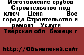 Изготовление срубов.Строительство под ключ. › Цена ­ 8 000 - Все города Строительство и ремонт » Услуги   . Тверская обл.,Бежецк г.